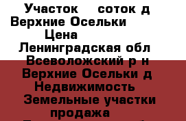 Участок 10 соток д. Верхние Осельки 500000 › Цена ­ 500 000 - Ленинградская обл., Всеволожский р-н, Верхние Осельки д. Недвижимость » Земельные участки продажа   . Ленинградская обл.